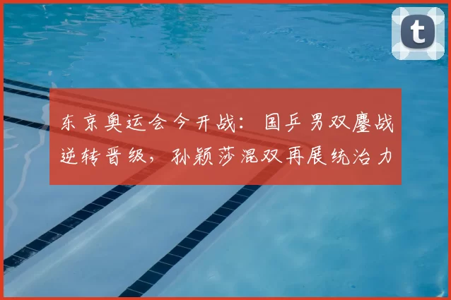 东京奥运会今开战：国乒男双鏖战逆转晋级，孙颖莎混双再展统治力