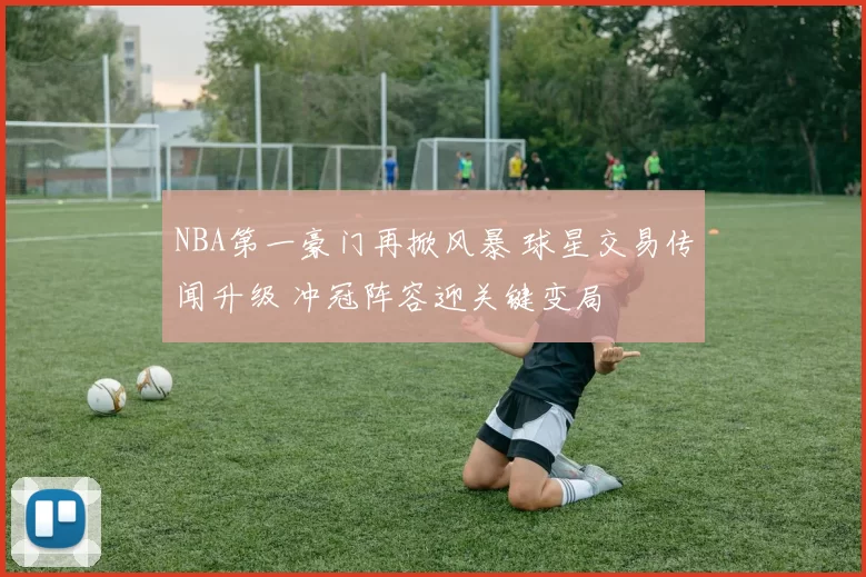 NBA第一豪门再掀风暴 球星交易传闻升级 冲冠阵容迎关键变局