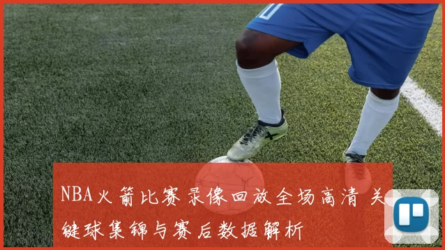 NBA火箭比赛录像回放全场高清 关键球集锦与赛后数据解析