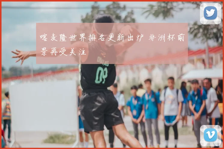 喀麦隆世界排名更新出炉 非洲杯前景再受关注