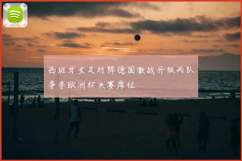 西班牙女足对阵德国激战升级两队争夺欧洲杯决赛席位