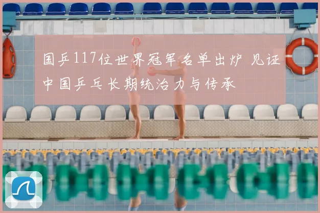 国乒117位世界冠军名单出炉 见证中国乒乓长期统治力与传承