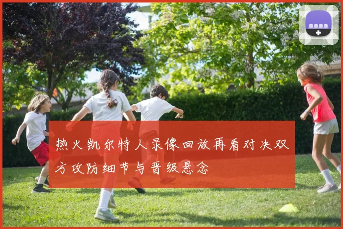 热火凯尔特人录像回放再看对决双方攻防细节与晋级悬念