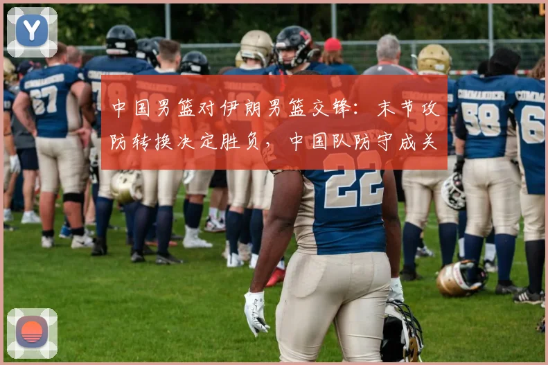 中国男篮对伊朗男篮交锋:末节攻防转换决定胜负,中国队防守成关键