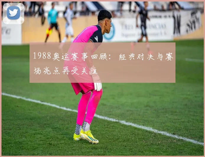 1988奥运赛事回顾:经典对决与赛场亮点再受关注
