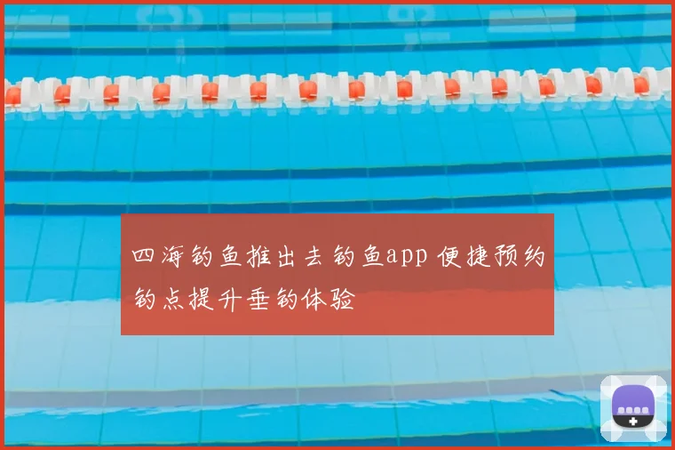 四海钓鱼推出去钓鱼app 便捷预约钓点提升垂钓体验