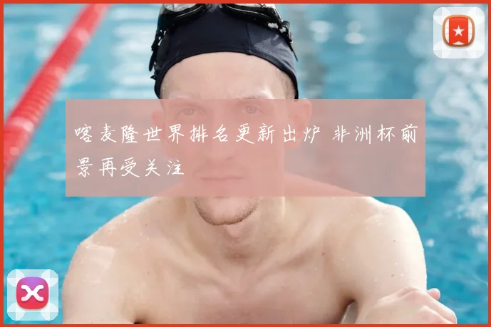 喀麦隆世界排名更新出炉 非洲杯前景再受关注