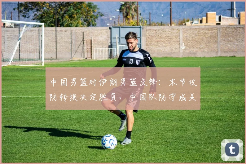 中国男篮对伊朗男篮交锋:末节攻防转换决定胜负,中国队防守成关键