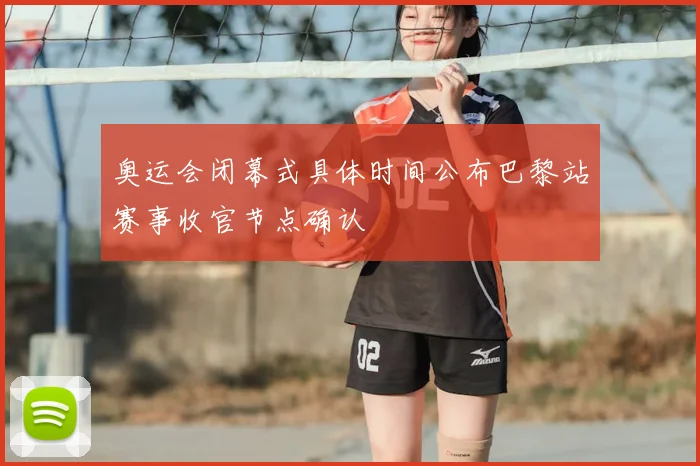 奥运会闭幕式具体时间公布巴黎站赛事收官节点确认