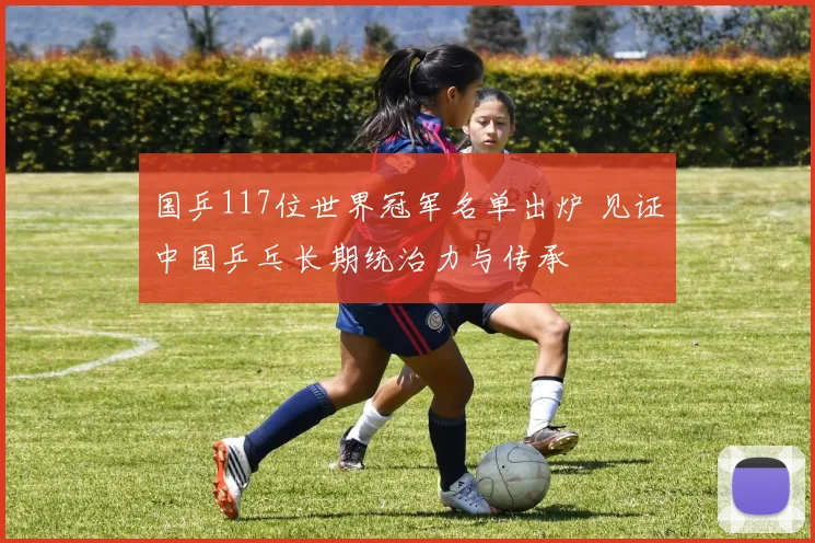 国乒117位世界冠军名单出炉 见证中国乒乓长期统治力与传承