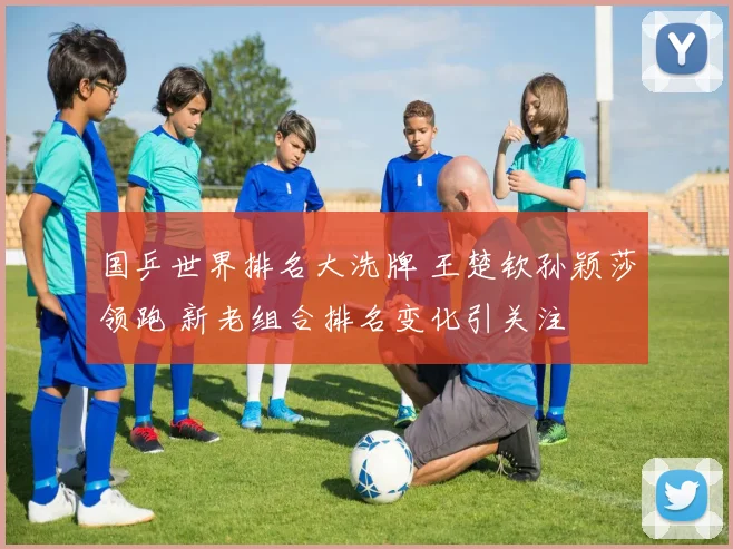 国乒世界排名大洗牌 王楚钦孙颖莎领跑 新老组合排名变化引关注